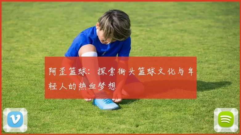 阿歪篮球：探索街头篮球文化与年轻人的热血梦想
