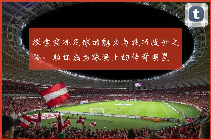 探索实况足球的魅力与技巧提升之路，助你成为球场上的传奇明星