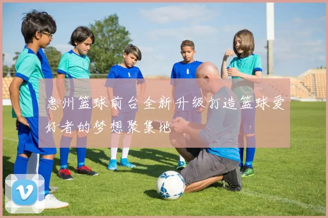 惠州篮球前台全新升级打造篮球爱好者的梦想聚集地