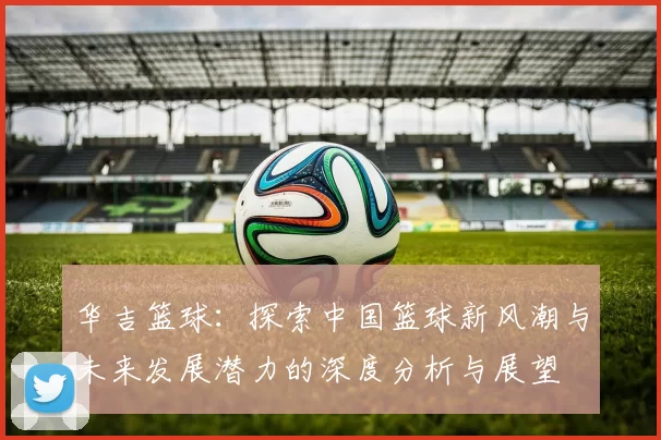 华吉篮球：探索中国篮球新风潮与未来发展潜力的深度分析与展望